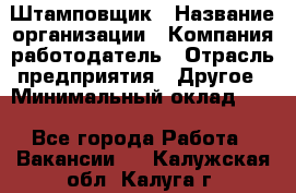 Штамповщик › Название организации ­ Компания-работодатель › Отрасль предприятия ­ Другое › Минимальный оклад ­ 1 - Все города Работа » Вакансии   . Калужская обл.,Калуга г.